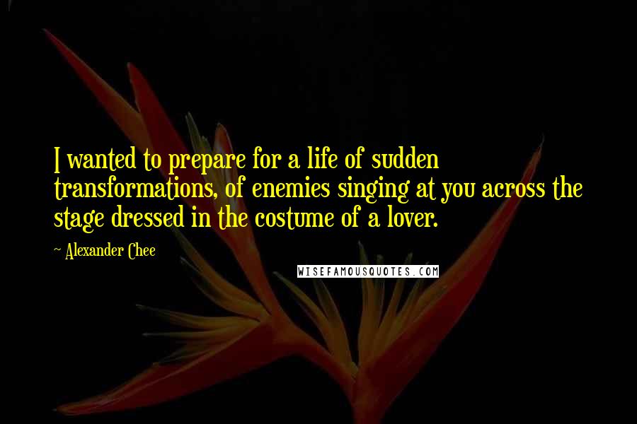 Alexander Chee quotes: I wanted to prepare for a life of sudden transformations, of enemies singing at you across the stage dressed in the costume of a lover.