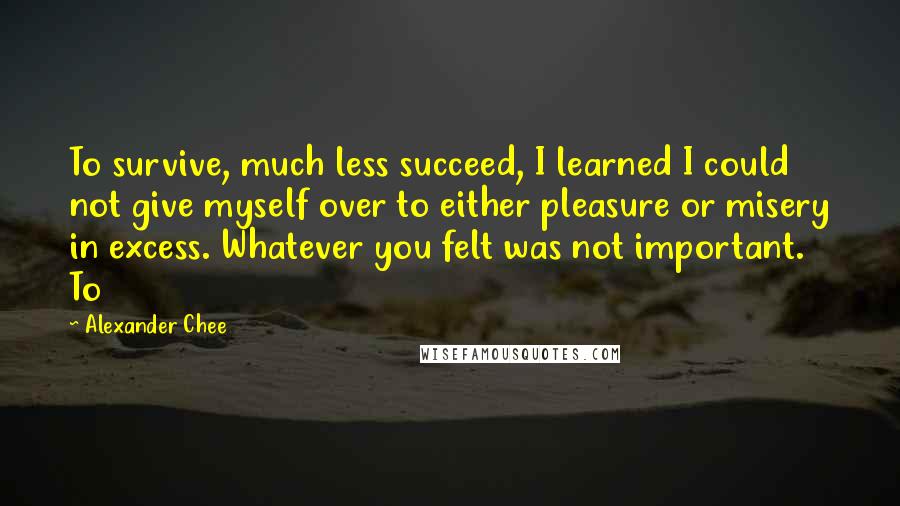 Alexander Chee quotes: To survive, much less succeed, I learned I could not give myself over to either pleasure or misery in excess. Whatever you felt was not important. To