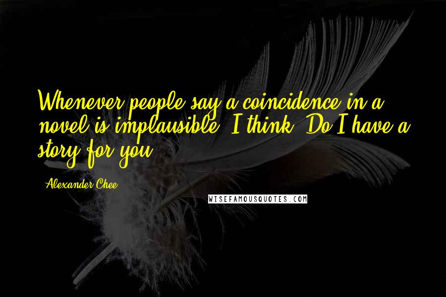 Alexander Chee quotes: Whenever people say a coincidence in a novel is implausible, I think, Do I have a story for you ...