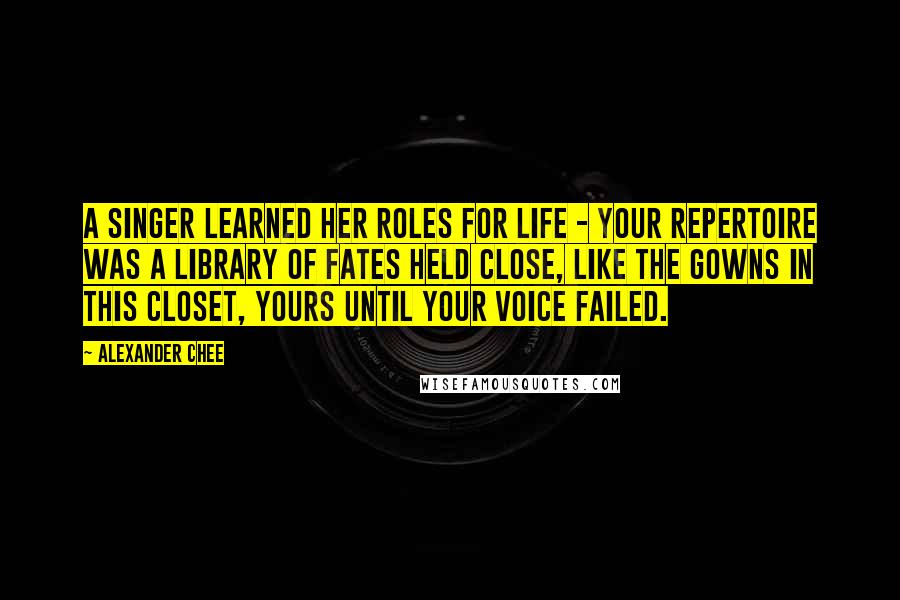 Alexander Chee quotes: A singer learned her roles for life - your repertoire was a library of fates held close, like the gowns in this closet, yours until your voice failed.