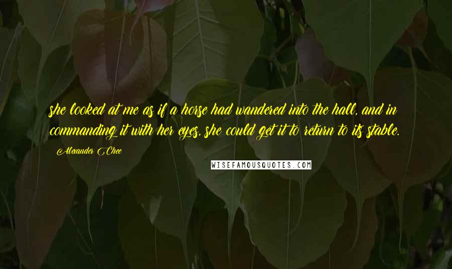 Alexander Chee quotes: she looked at me as if a horse had wandered into the hall, and in commanding it with her eyes, she could get it to return to its stable. Alexander Chee quotes: she looked at me as if a horse had wandered into the hall, and in commanding it with her eyes, she could get it to return to its stable.