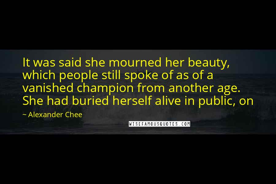 Alexander Chee quotes: It was said she mourned her beauty, which people still spoke of as of a vanished champion from another age. She had buried herself alive in public, on