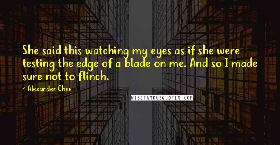 Alexander Chee quotes: She said this watching my eyes as if she were testing the edge of a blade on me. And so I made sure not to flinch.