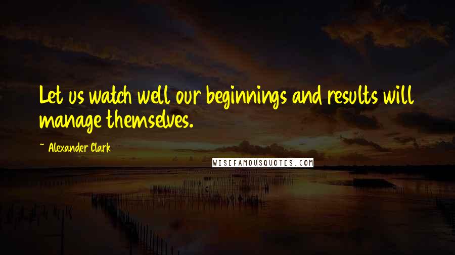 Alexander Clark quotes: Let us watch well our beginnings and results will manage themselves.