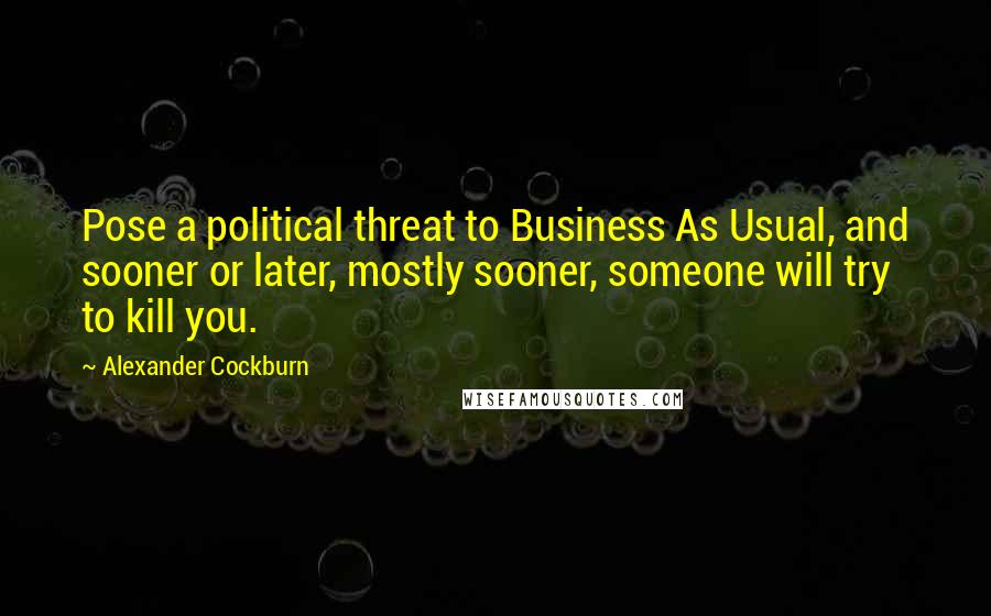 Alexander Cockburn quotes: Pose a political threat to Business As Usual, and sooner or later, mostly sooner, someone will try to kill you.