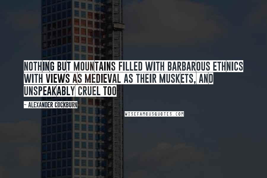 Alexander Cockburn quotes: Nothing but mountains filled with barbarous ethnics with views as medieval as their muskets, and unspeakably cruel too Alexander Cockburn quotes: Nothing but mountains filled with barbarous ethnics with views as medieval as their muskets, and unspeakably cruel too