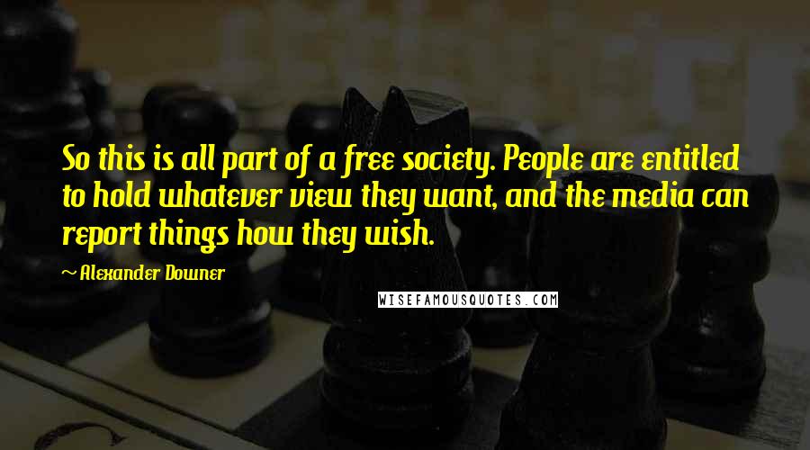 Alexander Downer quotes: So this is all part of a free society. People are entitled to hold whatever view they want, and the media can report things how they wish. Alexander Downer quotes: So this is all part of a free society. People are entitled to hold whatever view they want, and the media can report things how they wish.