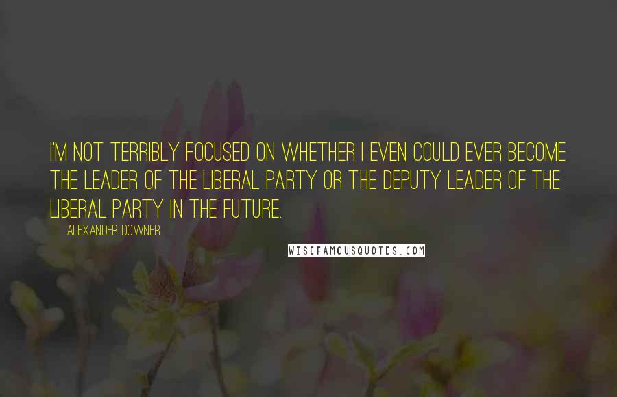 Alexander Downer quotes: I'm not terribly focused on whether I even could ever become the Leader of the Liberal Party or the Deputy Leader of the Liberal Party in the future. Alexander Downer quotes: I'm not terribly focused on whether I even could ever become the Leader of the Liberal Party or the Deputy Leader of the Liberal Party in the future.