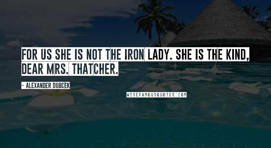 Alexander Dubcek quotes: For us she is not the iron lady. She is the kind, dear Mrs. Thatcher.