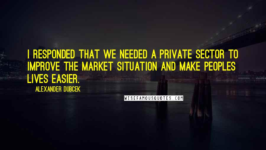 Alexander Dubcek quotes: I responded that we needed a private sector to improve the market situation and make peoples lives easier.