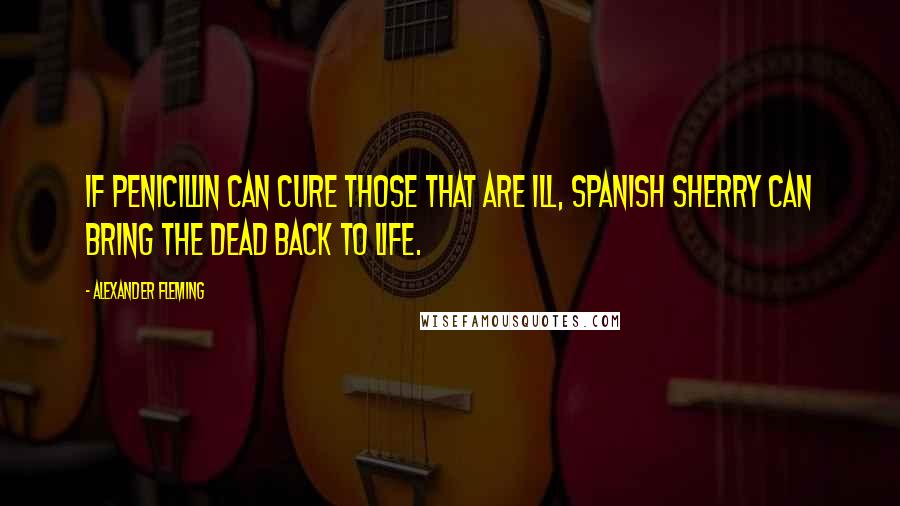 Alexander Fleming quotes: If penicillin can cure those that are ill, Spanish sherry can bring the dead back to life.