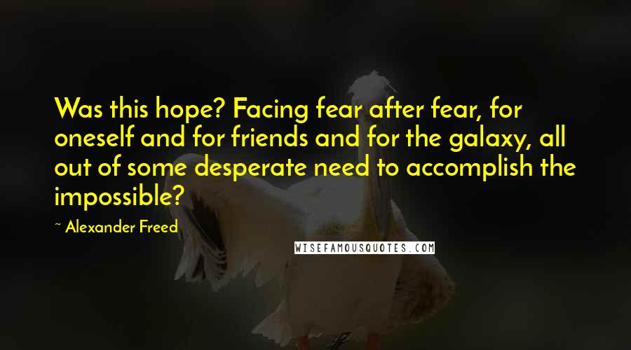 Alexander Freed quotes: Was this hope? Facing fear after fear, for oneself and for friends and for the galaxy, all out of some desperate need to accomplish the impossible? Alexander Freed quotes: Was this hope? Facing fear after fear, for oneself and for friends and for the galaxy, all out of some desperate need to accomplish the impossible?