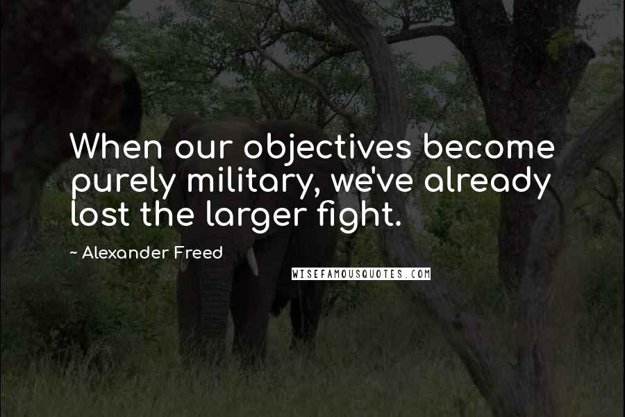 Alexander Freed quotes: When our objectives become purely military, we've already lost the larger fight. Alexander Freed quotes: When our objectives become purely military, we've already lost the larger fight.