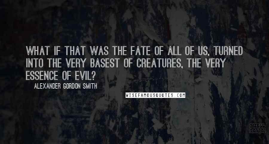 Alexander Gordon Smith quotes: What if that was the fate of all of us, turned into the very basest of creatures, the very essence of evil? Alexander Gordon Smith quotes: What if that was the fate of all of us, turned into the very basest of creatures, the very essence of evil?