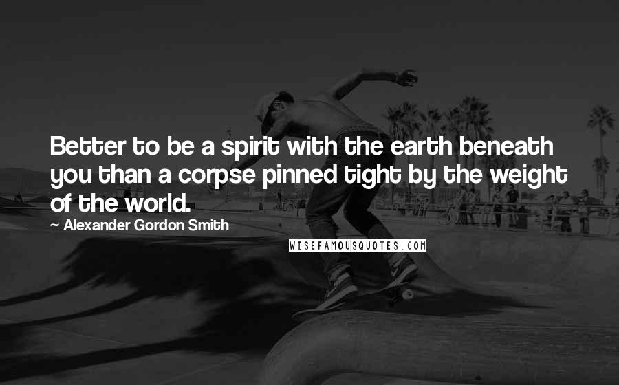Alexander Gordon Smith quotes: Better to be a spirit with the earth beneath you than a corpse pinned tight by the weight of the world. Alexander Gordon Smith quotes: Better to be a spirit with the earth beneath you than a corpse pinned tight by the weight of the world.
