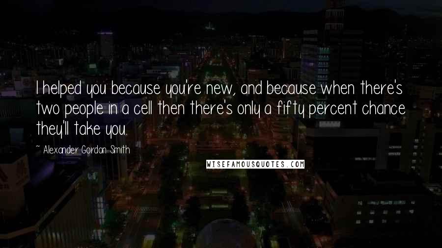 Alexander Gordon Smith quotes: I helped you because you're new, and because when there's two people in a cell then there's only a fifty percent chance they'll take you. Alexander Gordon Smith quotes: I helped you because you're new, and because when there's two people in a cell then there's only a fifty percent chance they'll take you.