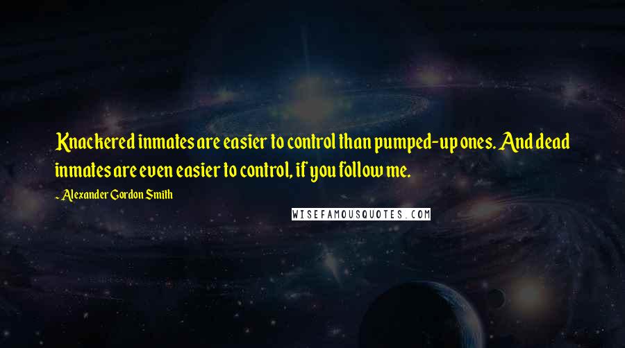 Alexander Gordon Smith quotes: Knackered inmates are easier to control than pumped-up ones. And dead inmates are even easier to control, if you follow me. Alexander Gordon Smith quotes: Knackered inmates are easier to control than pumped-up ones. And dead inmates are even easier to control, if you follow me.