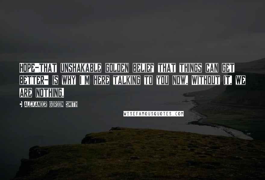 Alexander Gordon Smith quotes: Hope-that unshakable golden belief that things can get better- is why I'm here talking to you now. Without it, we are nothing. Alexander Gordon Smith quotes: Hope-that unshakable golden belief that things can get better- is why I'm here talking to you now. Without it, we are nothing.