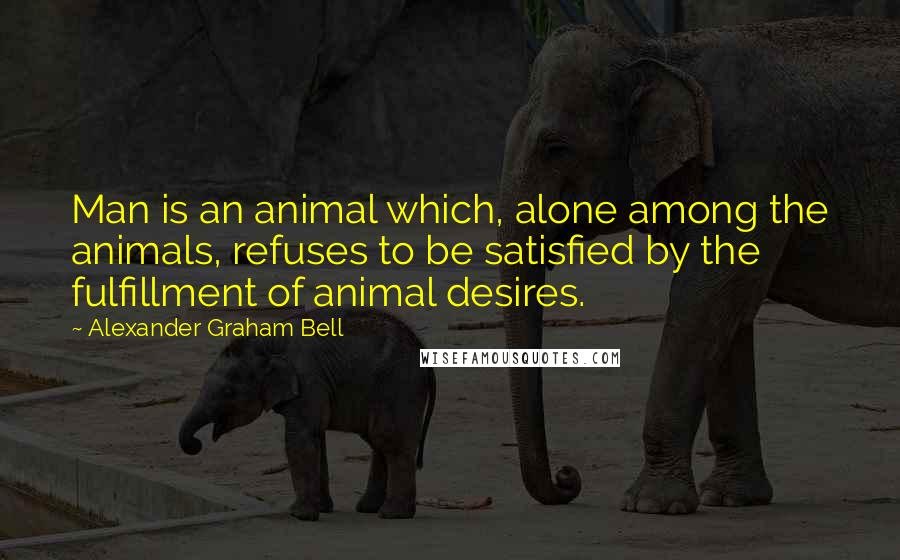 Alexander Graham Bell quotes: Man is an animal which, alone among the animals, refuses to be satisfied by the fulfillment of animal desires.