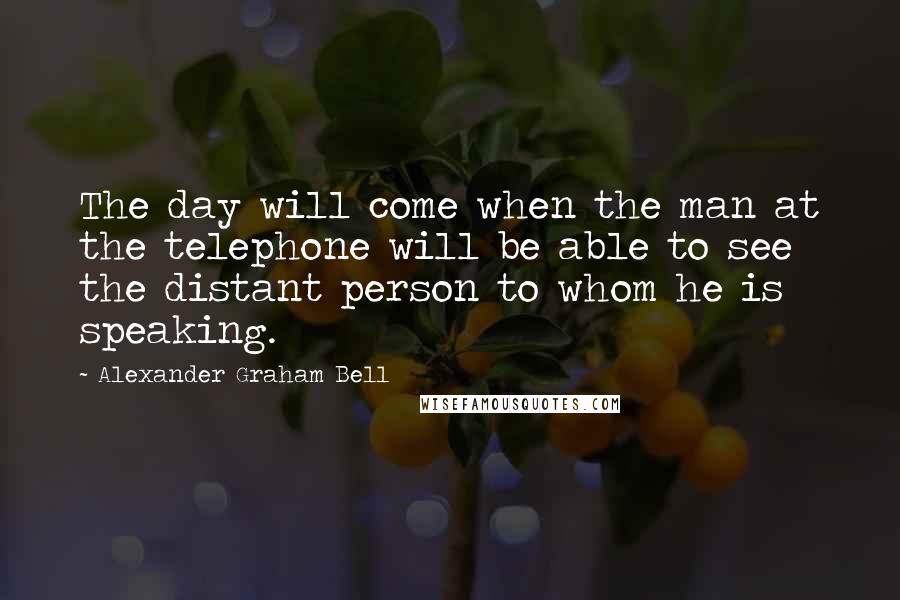 Alexander Graham Bell quotes: The day will come when the man at the telephone will be able to see the distant person to whom he is speaking.