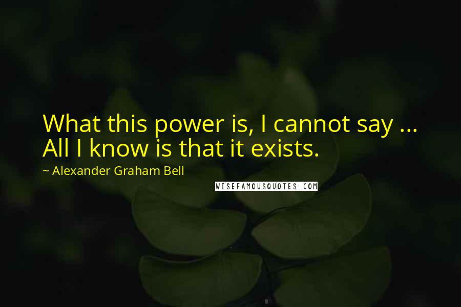 Alexander Graham Bell quotes: What this power is, I cannot say ... All I know is that it exists.