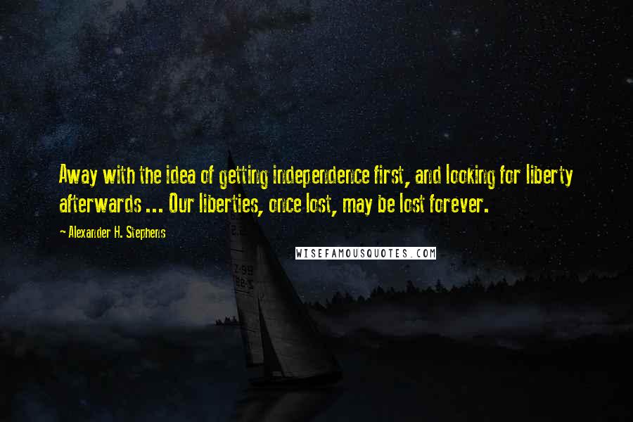 Alexander H. Stephens quotes: Away with the idea of getting independence first, and looking for liberty afterwards ... Our liberties, once lost, may be lost forever.