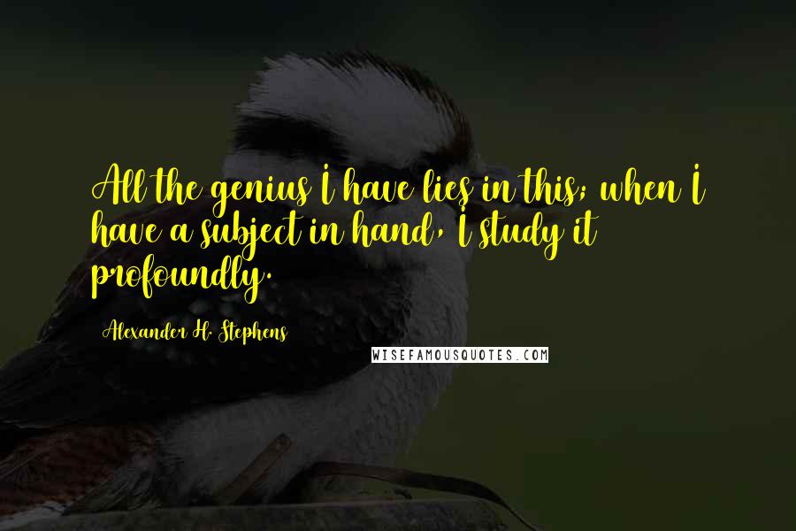 Alexander H. Stephens quotes: All the genius I have lies in this; when I have a subject in hand, I study it profoundly.