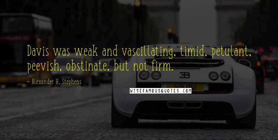 Alexander H. Stephens quotes: Davis was weak and vascillating, timid, petulant, peevish, obstinate, but not firm.