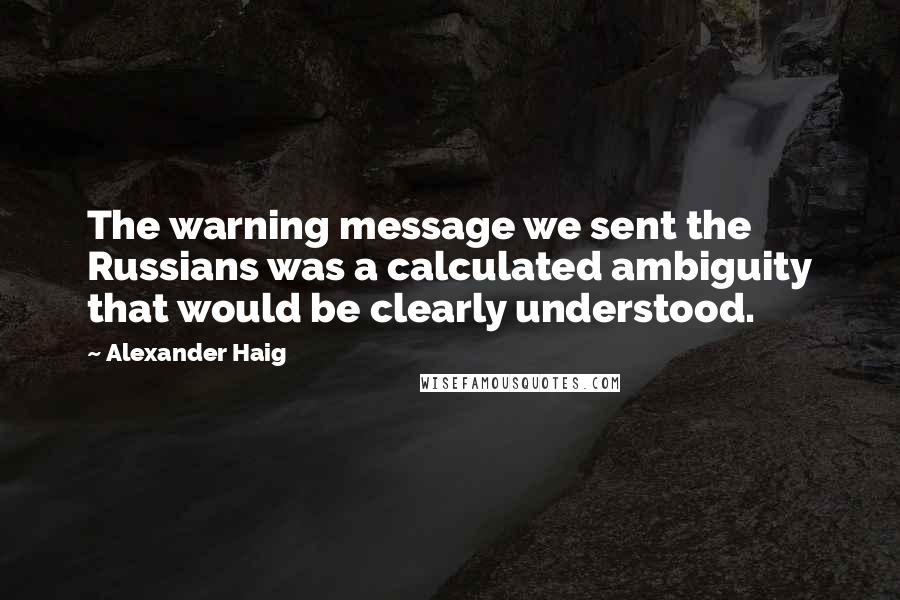 Alexander Haig quotes: The warning message we sent the Russians was a calculated ambiguity that would be clearly understood.