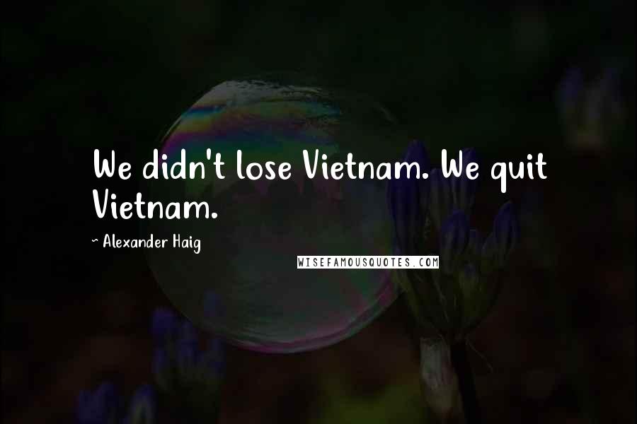 Alexander Haig quotes: We didn't lose Vietnam. We quit Vietnam.