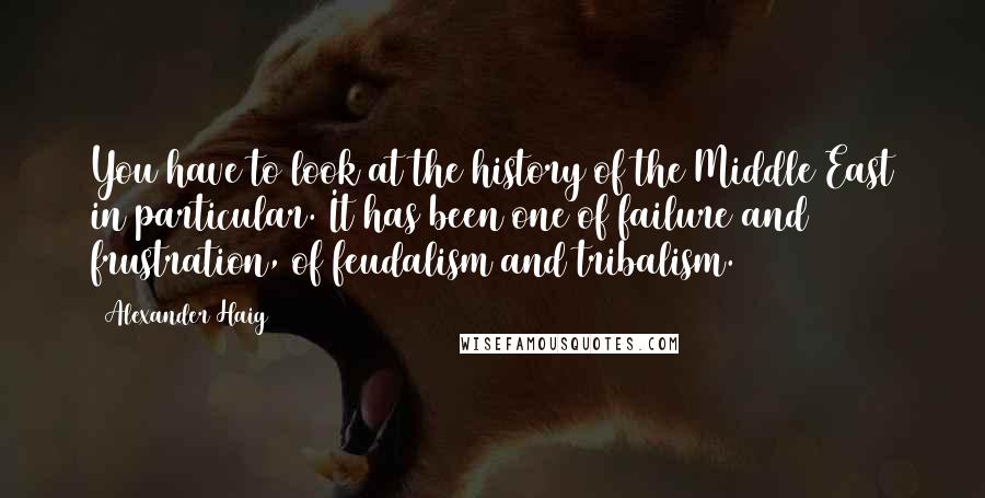 Alexander Haig quotes: You have to look at the history of the Middle East in particular. It has been one of failure and frustration, of feudalism and tribalism.