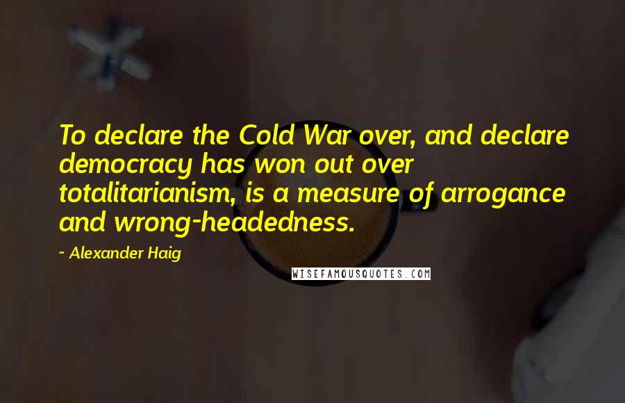 Alexander Haig quotes: To declare the Cold War over, and declare democracy has won out over totalitarianism, is a measure of arrogance and wrong-headedness.
