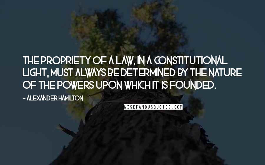 Alexander Hamilton quotes: The propriety of a law, in a constitutional light, must always be determined by the nature of the powers upon which it is founded.