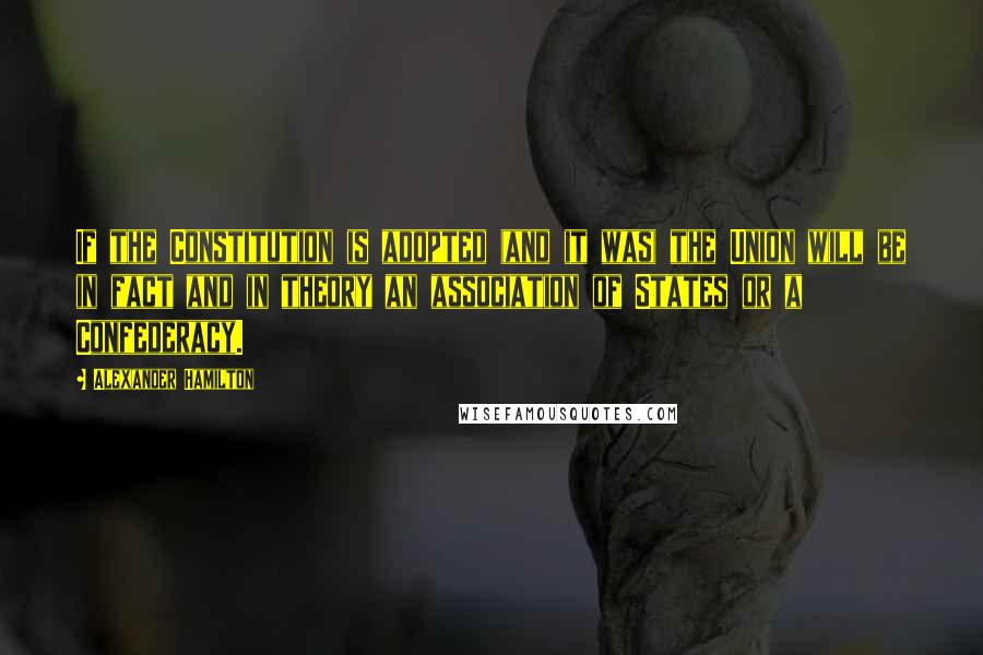 Alexander Hamilton quotes: If the Constitution is adopted (and it was) the Union will be in fact and in theory an association of States or a Confederacy.