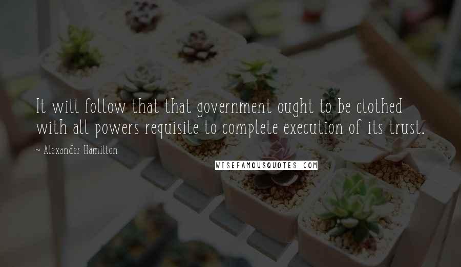 Alexander Hamilton quotes: It will follow that that government ought to be clothed with all powers requisite to complete execution of its trust.