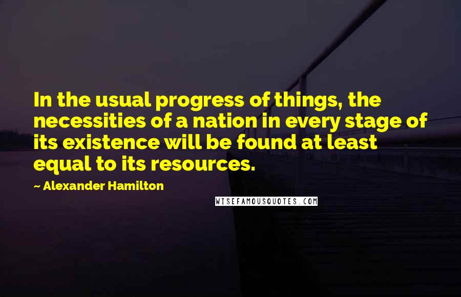 Alexander Hamilton quotes: In the usual progress of things, the necessities of a nation in every stage of its existence will be found at least equal to its resources.
