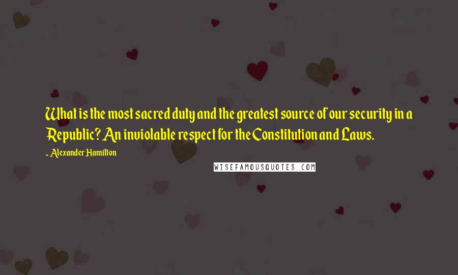 Alexander Hamilton quotes: What is the most sacred duty and the greatest source of our security in a Republic? An inviolable respect for the Constitution and Laws.
