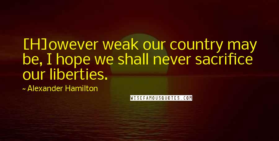 Alexander Hamilton quotes: [H]owever weak our country may be, I hope we shall never sacrifice our liberties.