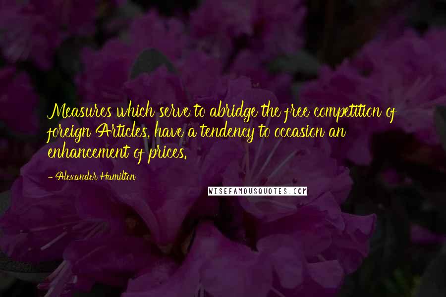 Alexander Hamilton quotes: Measures which serve to abridge the free competition of foreign Articles, have a tendency to occasion an enhancement of prices.