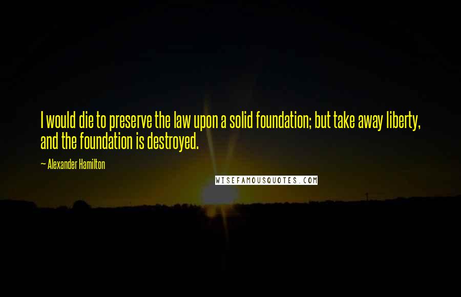 Alexander Hamilton quotes: I would die to preserve the law upon a solid foundation; but take away liberty, and the foundation is destroyed.