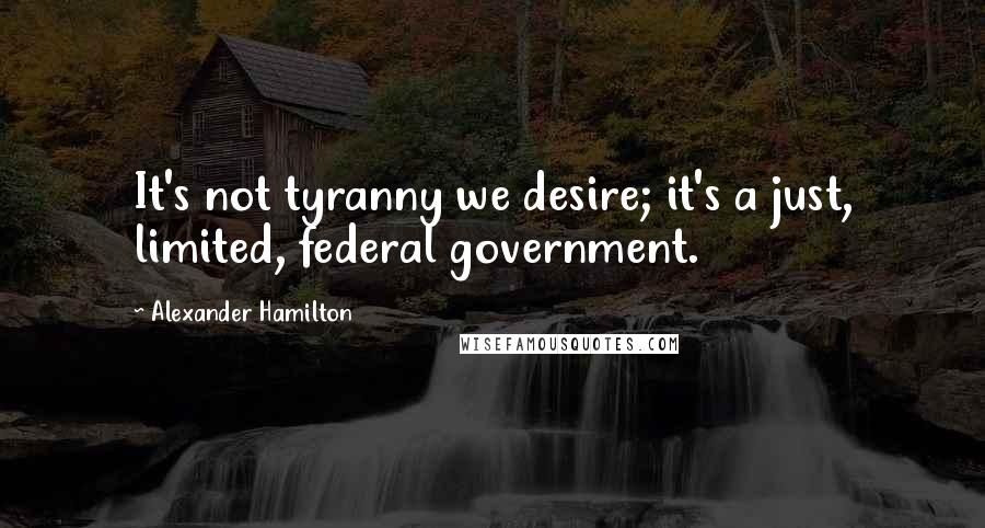 Alexander Hamilton quotes: It's not tyranny we desire; it's a just, limited, federal government.