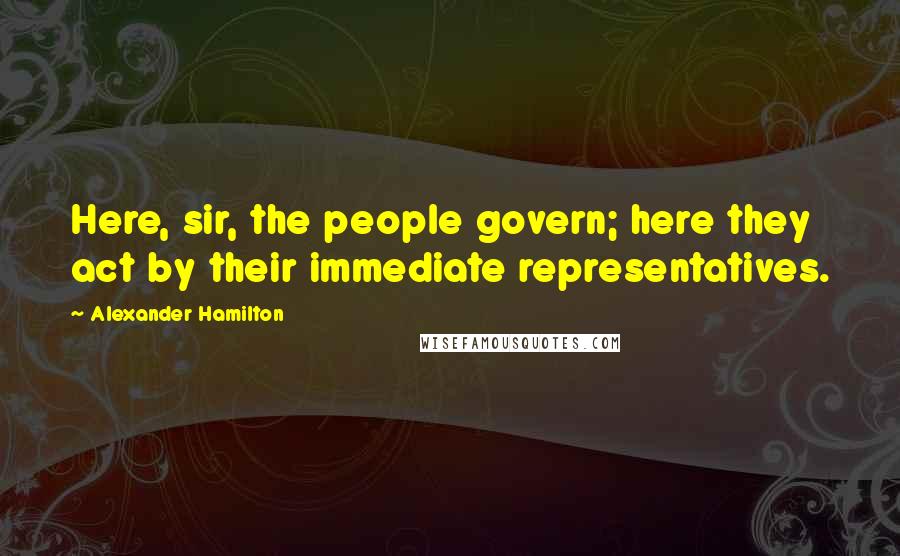 Alexander Hamilton quotes: Here, sir, the people govern; here they act by their immediate representatives.