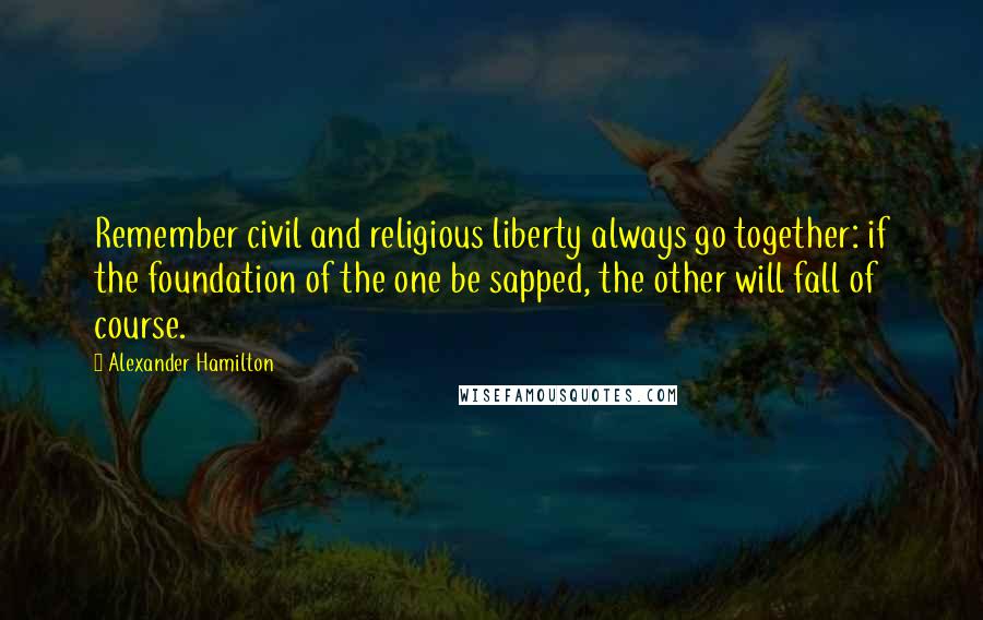 Alexander Hamilton quotes: Remember civil and religious liberty always go together: if the foundation of the one be sapped, the other will fall of course.