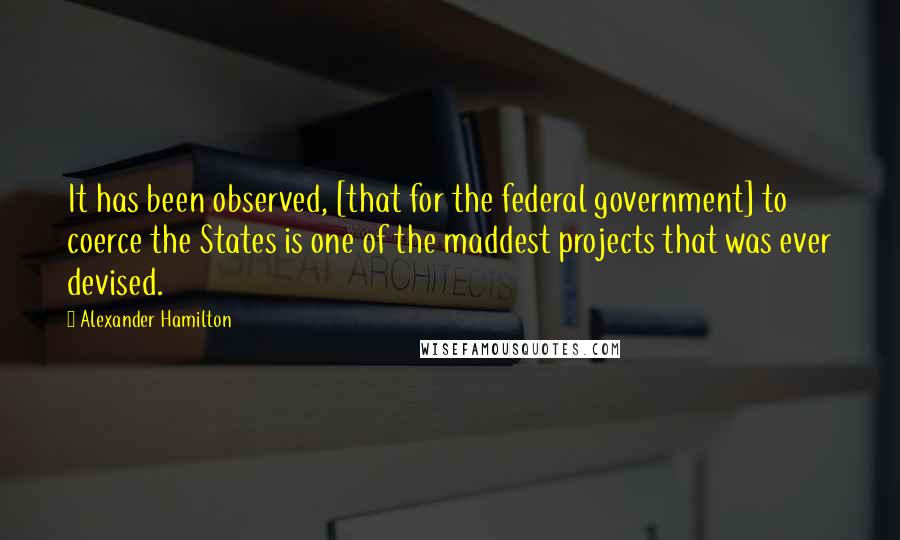 Alexander Hamilton quotes: It has been observed, [that for the federal government] to coerce the States is one of the maddest projects that was ever devised.