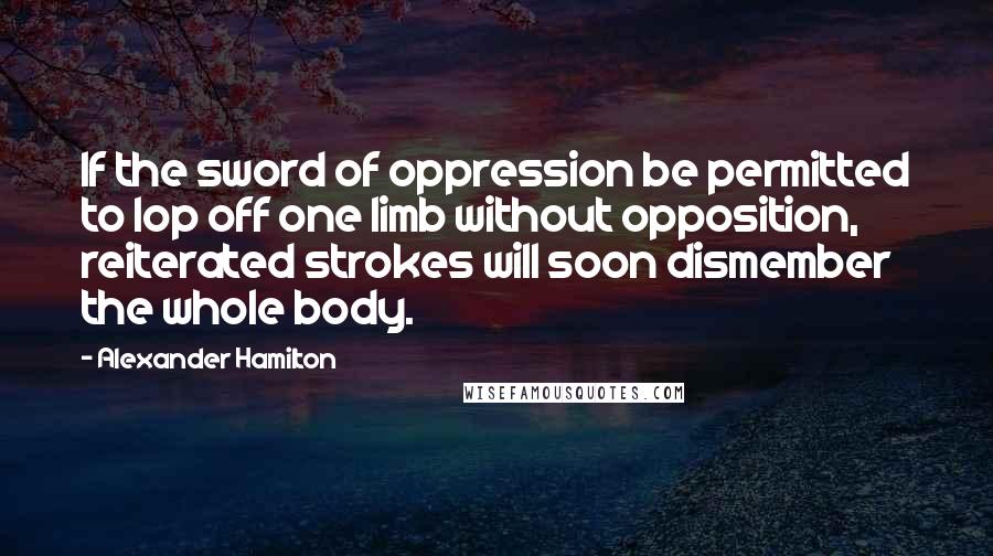 Alexander Hamilton quotes: If the sword of oppression be permitted to lop off one limb without opposition, reiterated strokes will soon dismember the whole body.