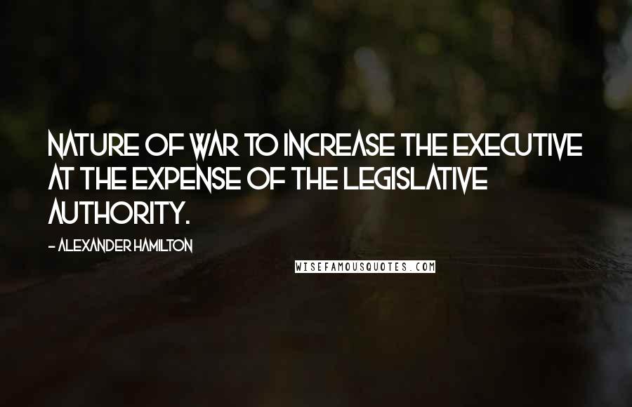 Alexander Hamilton quotes: Nature of war to increase the executive at the expense of the legislative authority.