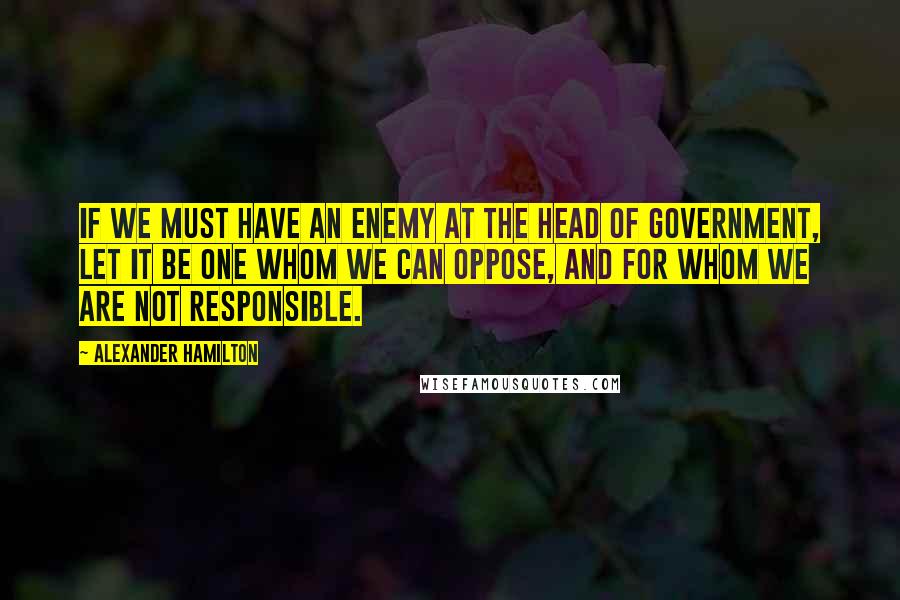 Alexander Hamilton quotes: If we must have an enemy at the head of government, let it be one whom we can oppose, and for whom we are not responsible.