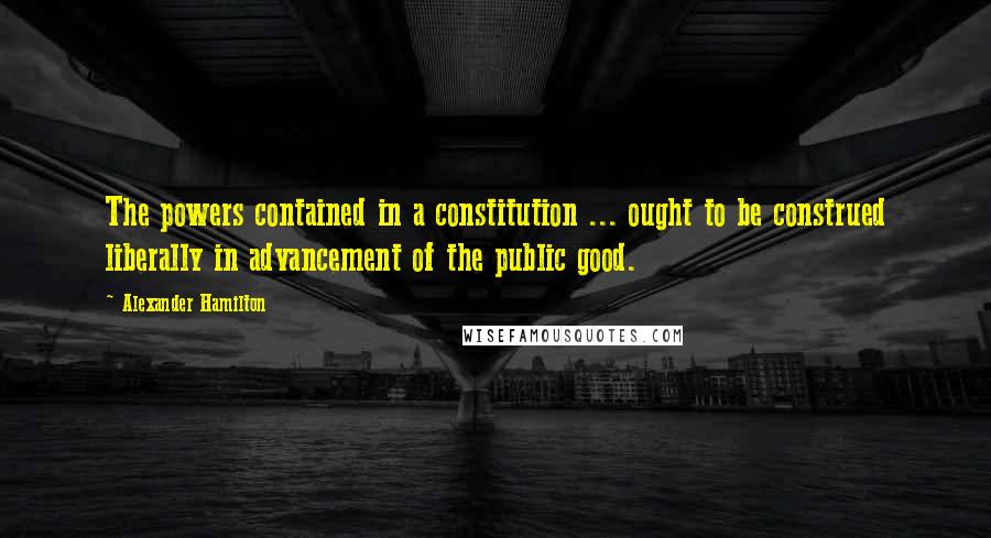 Alexander Hamilton quotes: The powers contained in a constitution ... ought to be construed liberally in advancement of the public good.