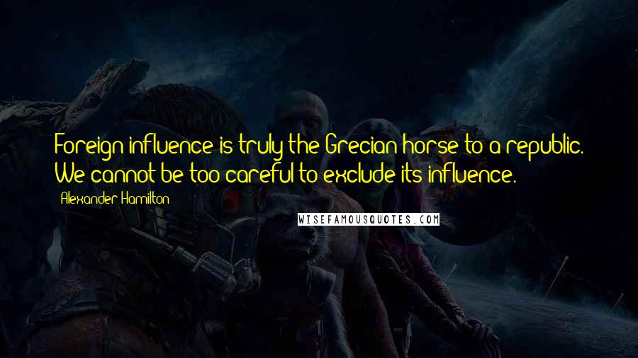 Alexander Hamilton quotes: Foreign influence is truly the Grecian horse to a republic. We cannot be too careful to exclude its influence.