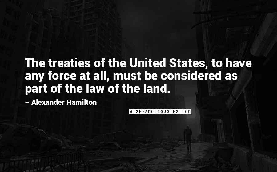 Alexander Hamilton quotes: The treaties of the United States, to have any force at all, must be considered as part of the law of the land.